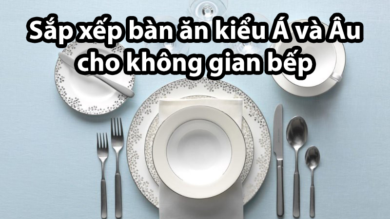 Hướng dẫn sắp xếp bàn ăn kiểu Á và Âu cho không gian bếp