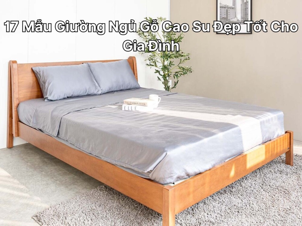 17 Mẫu Giường Ngủ Gỗ Cao Su Đẹp Tốt Cho Gia Đình